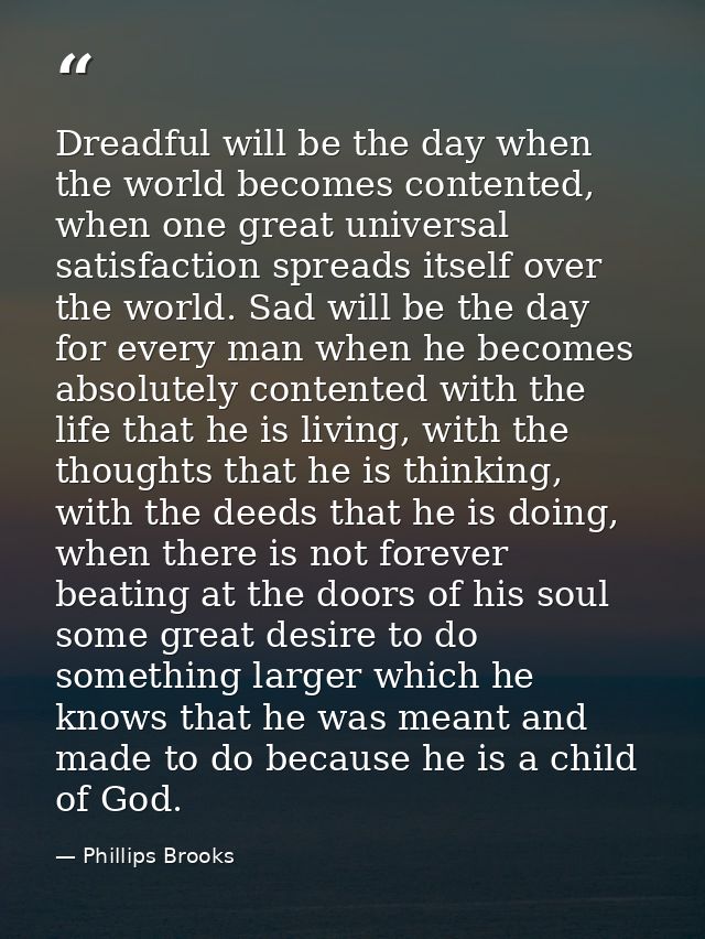 Dreadful will be the day when the world becomes contented, when one great universal satisfaction spreads itself over the — Phillips Brooks