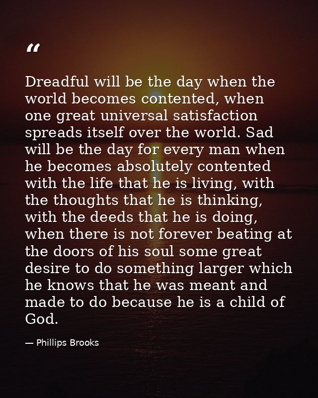 Dreadful will be the day when the world becomes contented, when one great universal satisfaction spreads itself over the — Phillips Brooks