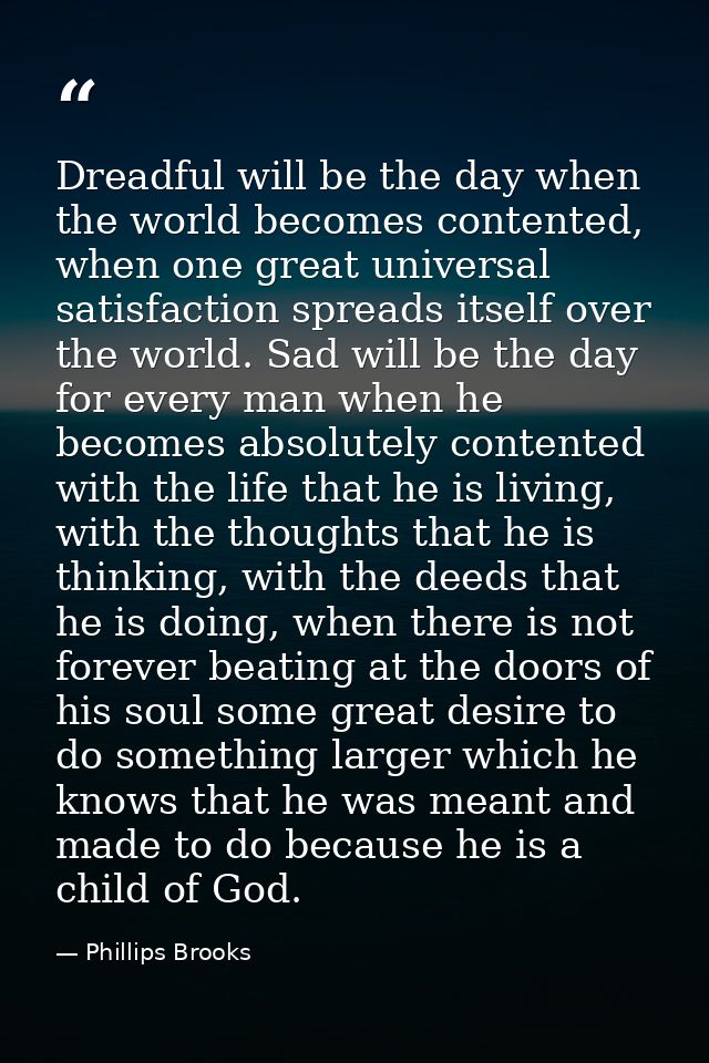 Dreadful will be the day when the world becomes contented, when one great universal satisfaction spreads itself over the — Phillips Brooks