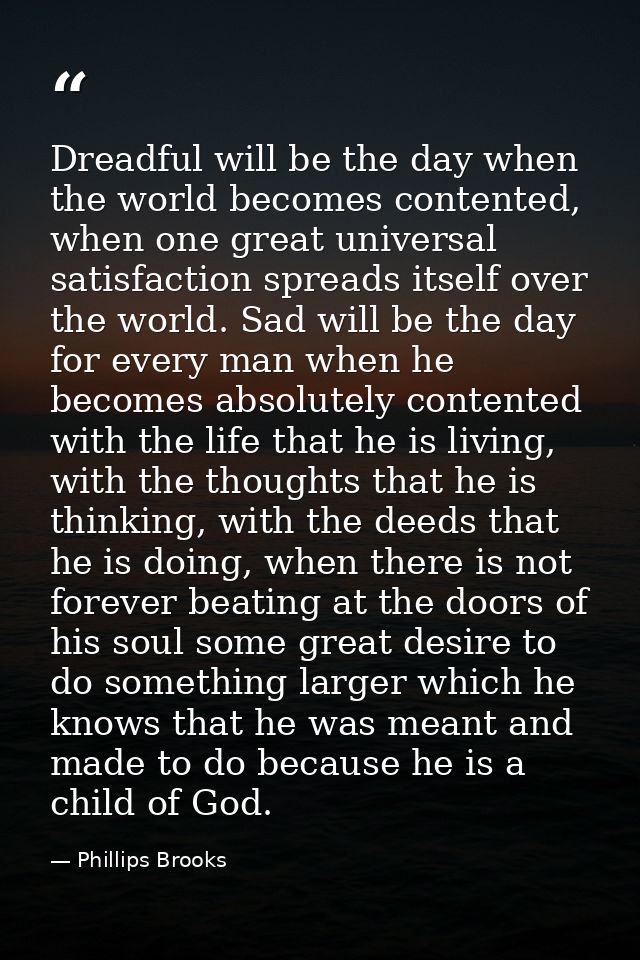 Dreadful will be the day when the world becomes contented, when one great universal satisfaction spreads itself over the — Phillips Brooks