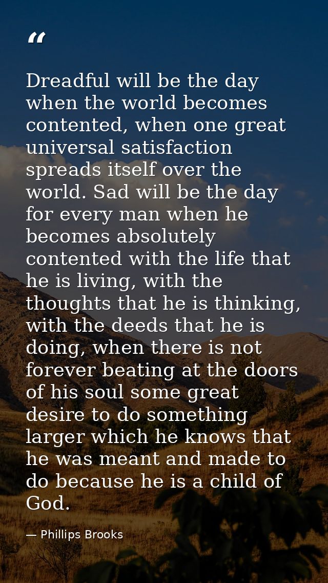 Dreadful will be the day when the world becomes contented, when one great universal satisfaction spreads itself over the — Phillips Brooks