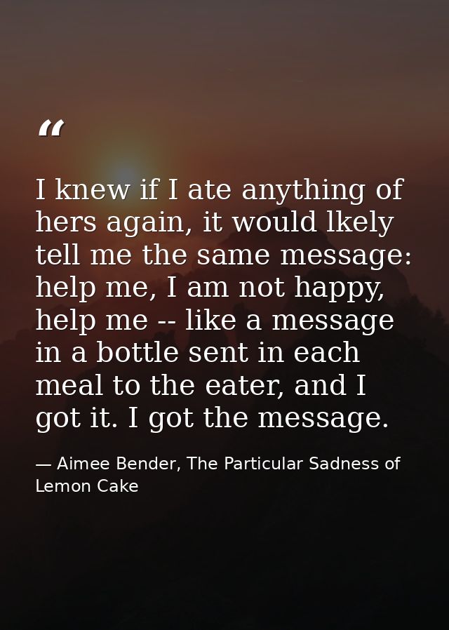 I knew if I ate anything of hers again, it would lkely tell me the same message: help me, I am not happy, help me -- lik — Aimee Bender, The Particular Sadness of Lemon Cake