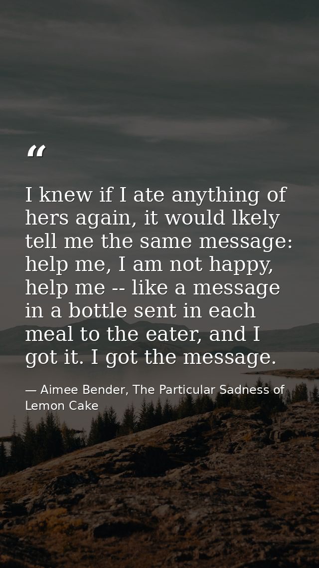 I knew if I ate anything of hers again, it would lkely tell me the same message: help me, I am not happy, help me -- lik — Aimee Bender, The Particular Sadness of Lemon Cake