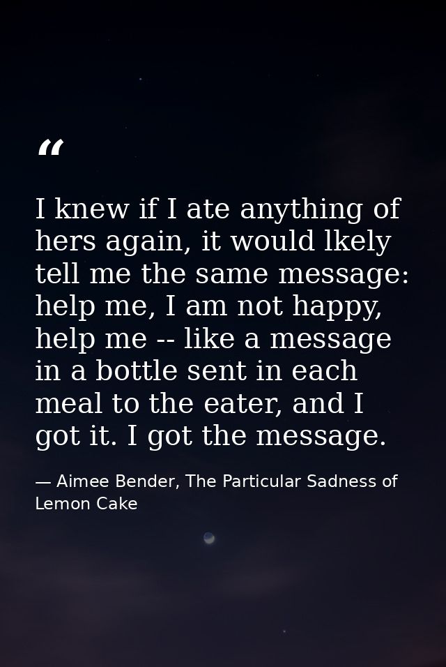 I knew if I ate anything of hers again, it would lkely tell me the same message: help me, I am not happy, help me -- lik — Aimee Bender, The Particular Sadness of Lemon Cake