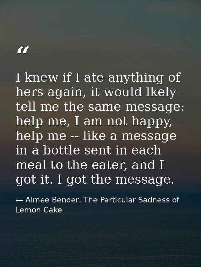 I knew if I ate anything of hers again, it would lkely tell me the same message: help me, I am not happy, help me -- lik — Aimee Bender, The Particular Sadness of Lemon Cake
