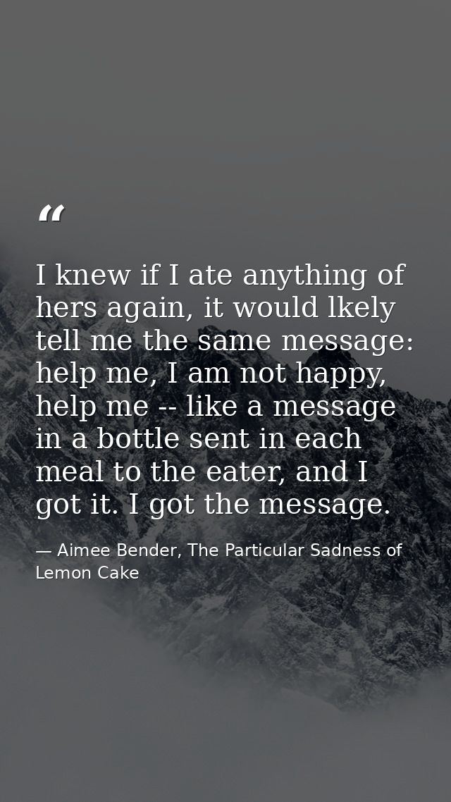 I knew if I ate anything of hers again, it would lkely tell me the same message: help me, I am not happy, help me -- lik — Aimee Bender, The Particular Sadness of Lemon Cake