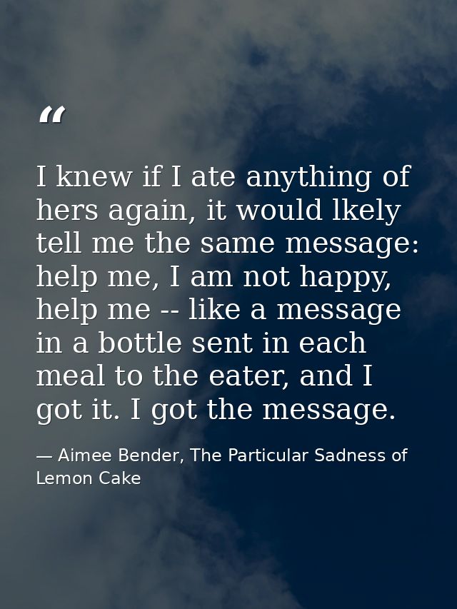 I knew if I ate anything of hers again, it would lkely tell me the same message: help me, I am not happy, help me -- lik — Aimee Bender, The Particular Sadness of Lemon Cake