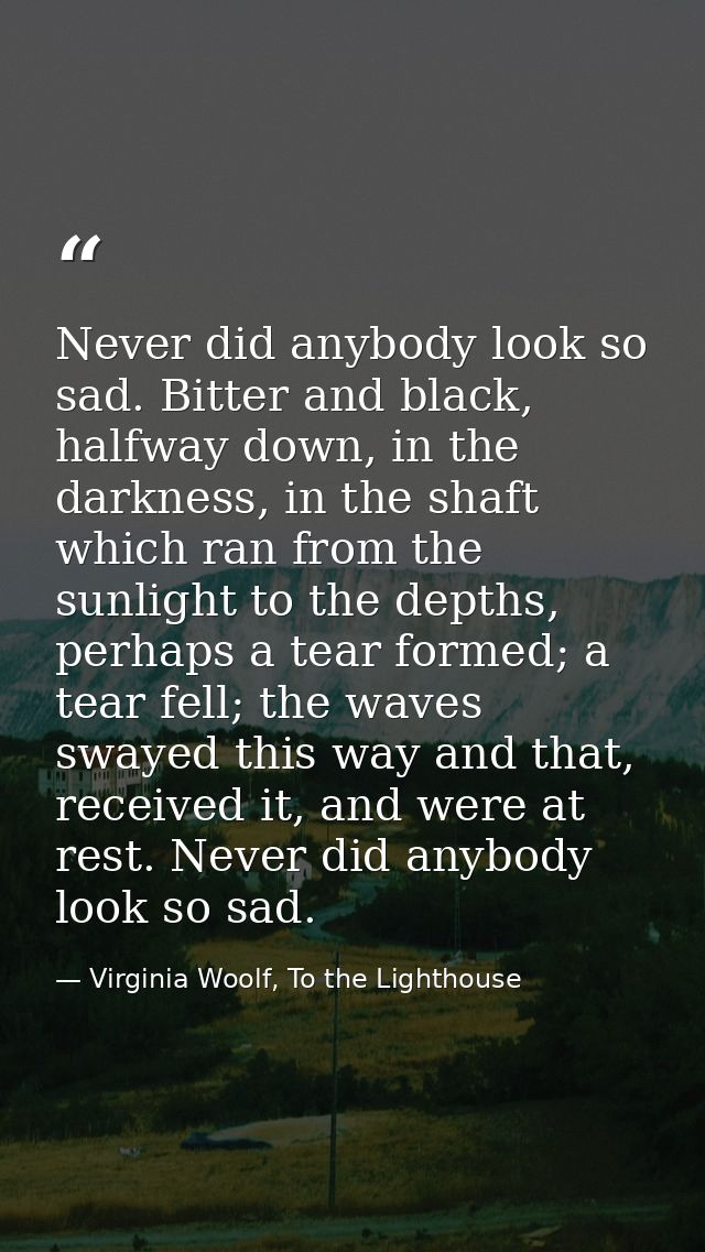 Never did anybody look so sad. Bitter and black, halfway down, in the darkness, in the shaft which ran from the sunlight — Virginia Woolf, To the Lighthouse