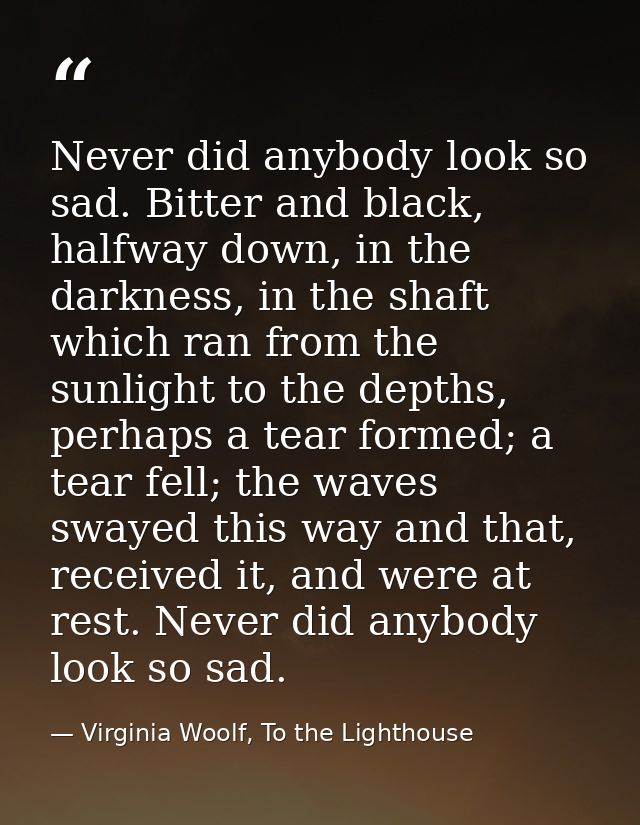 Never did anybody look so sad. Bitter and black, halfway down, in the darkness, in the shaft which ran from the sunlight — Virginia Woolf, To the Lighthouse