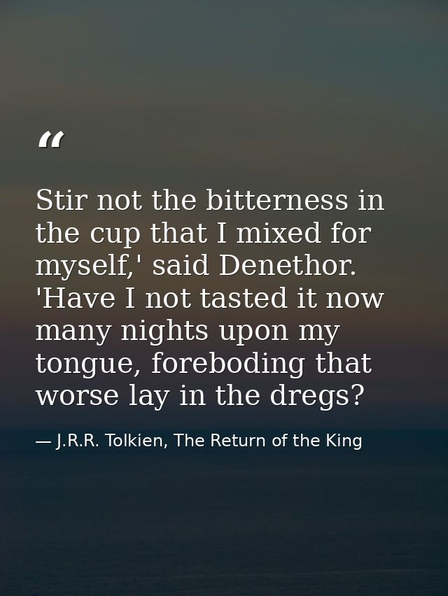 Stir not the bitterness in the cup that I mixed for myself,' said Denethor. 'Have I not tasted it now many nights upon m — J.R.R. Tolkien, The Return of the King