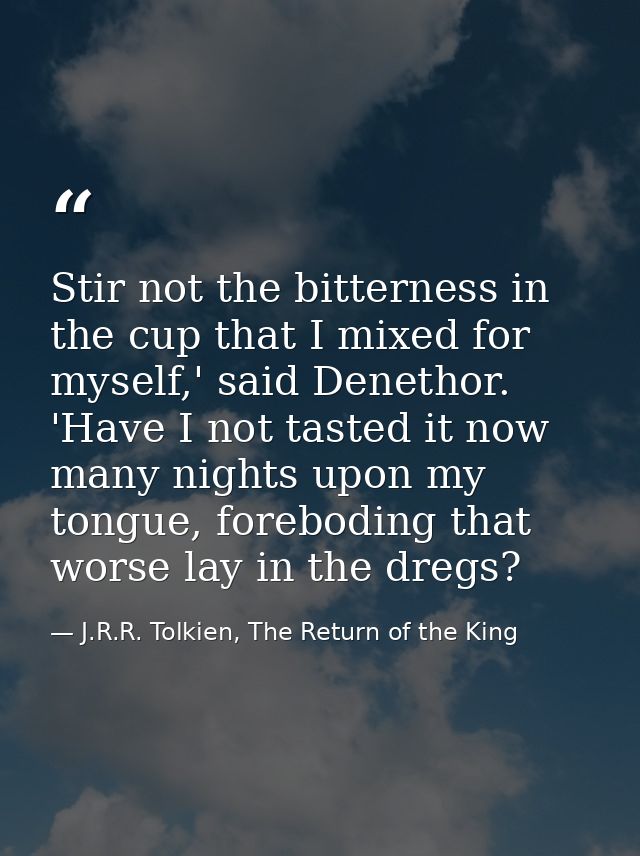 Stir not the bitterness in the cup that I mixed for myself,' said Denethor. 'Have I not tasted it now many nights upon m — J.R.R. Tolkien, The Return of the King