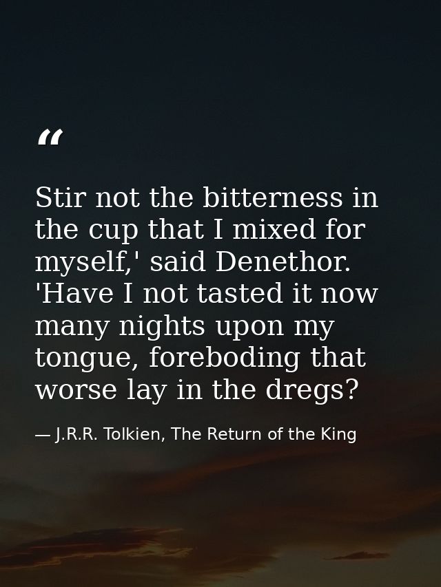 Stir not the bitterness in the cup that I mixed for myself,' said Denethor. 'Have I not tasted it now many nights upon m — J.R.R. Tolkien, The Return of the King