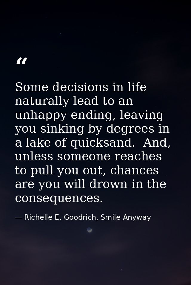 Some decisions in life naturally lead to an unhappy ending, leaving you sinking by degrees in a lake of quicksand.  And, — Richelle E. Goodrich, Smile Anyway