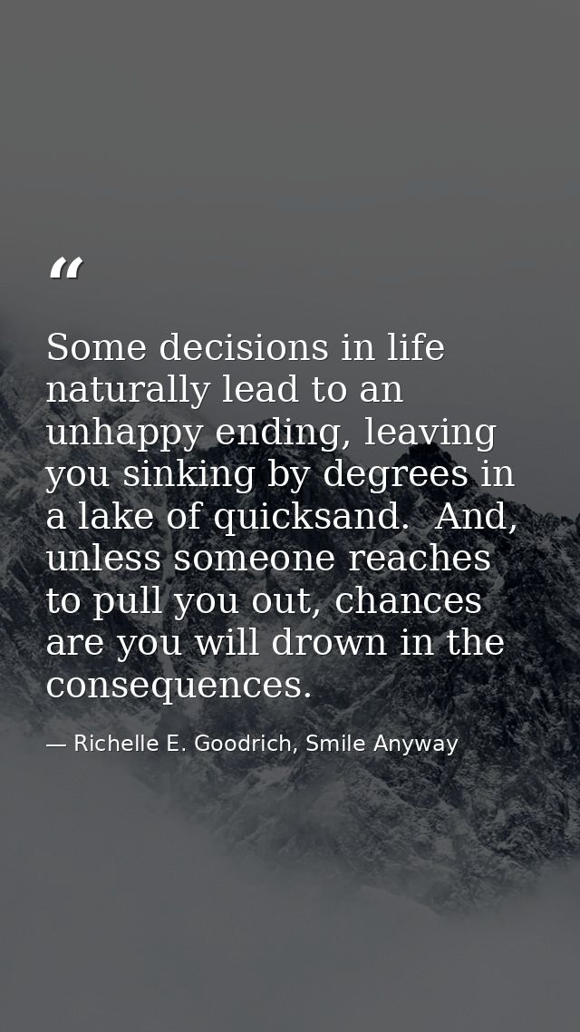 Some decisions in life naturally lead to an unhappy ending, leaving you sinking by degrees in a lake of quicksand.  And, — Richelle E. Goodrich, Smile Anyway