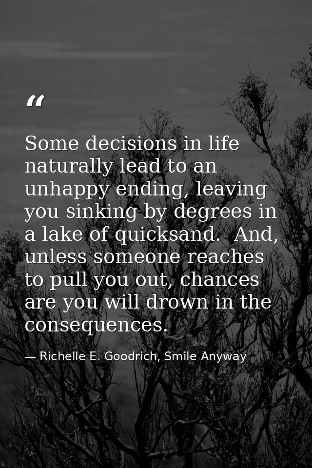 Some decisions in life naturally lead to an unhappy ending, leaving you sinking by degrees in a lake of quicksand.  And, — Richelle E. Goodrich, Smile Anyway