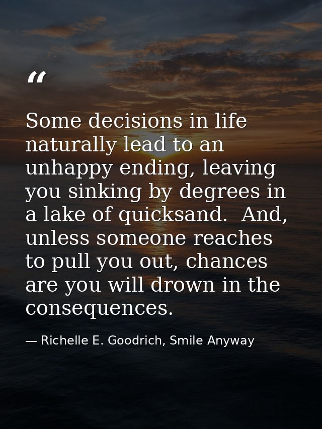 Some decisions in life naturally lead to an unhappy ending, leaving you sinking by degrees in a lake of quicksand.  And, — Richelle E. Goodrich, Smile Anyway