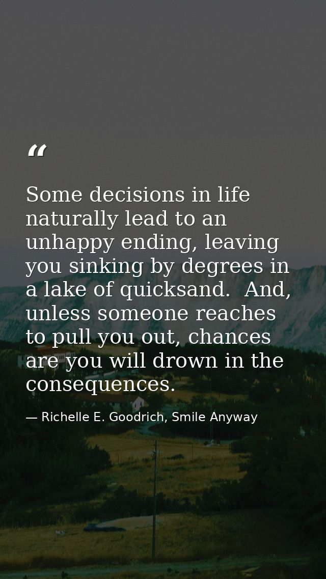 Some decisions in life naturally lead to an unhappy ending, leaving you sinking by degrees in a lake of quicksand.  And, — Richelle E. Goodrich, Smile Anyway