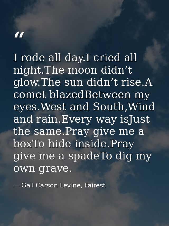 I rode all day.I cried all night.The moon didn’t glow.The sun didn’t rise.A comet blazedBetween my eyes.West and South,W — Gail Carson Levine, Fairest