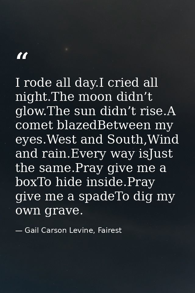 I rode all day.I cried all night.The moon didn’t glow.The sun didn’t rise.A comet blazedBetween my eyes.West and South,W — Gail Carson Levine, Fairest