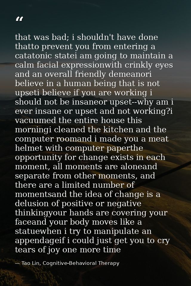 that was bad; i shouldn't have done thatto prevent you from entering a catatonic statei am going to maintain a calm faci — Tao Lin, Cognitive-Behavioral Therapy