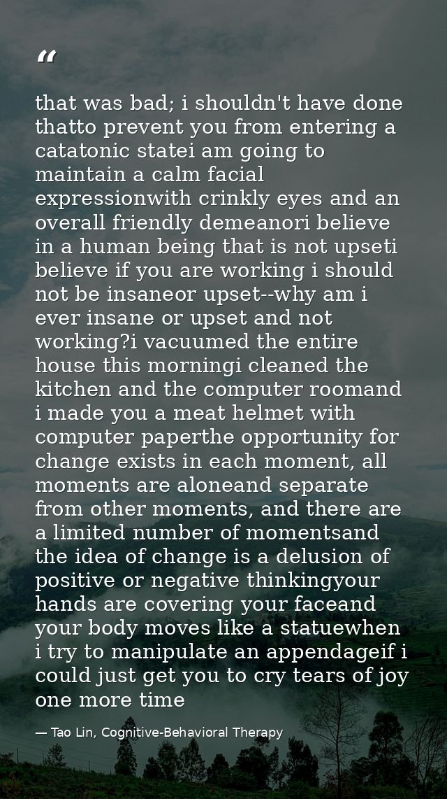 that was bad; i shouldn't have done thatto prevent you from entering a catatonic statei am going to maintain a calm faci — Tao Lin, Cognitive-Behavioral Therapy