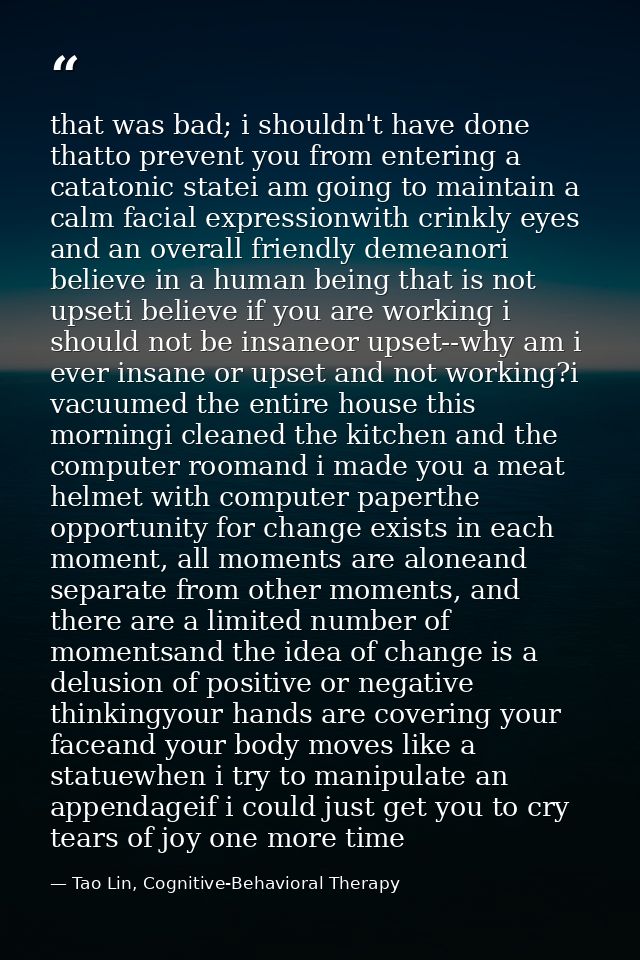 that was bad; i shouldn't have done thatto prevent you from entering a catatonic statei am going to maintain a calm faci — Tao Lin, Cognitive-Behavioral Therapy