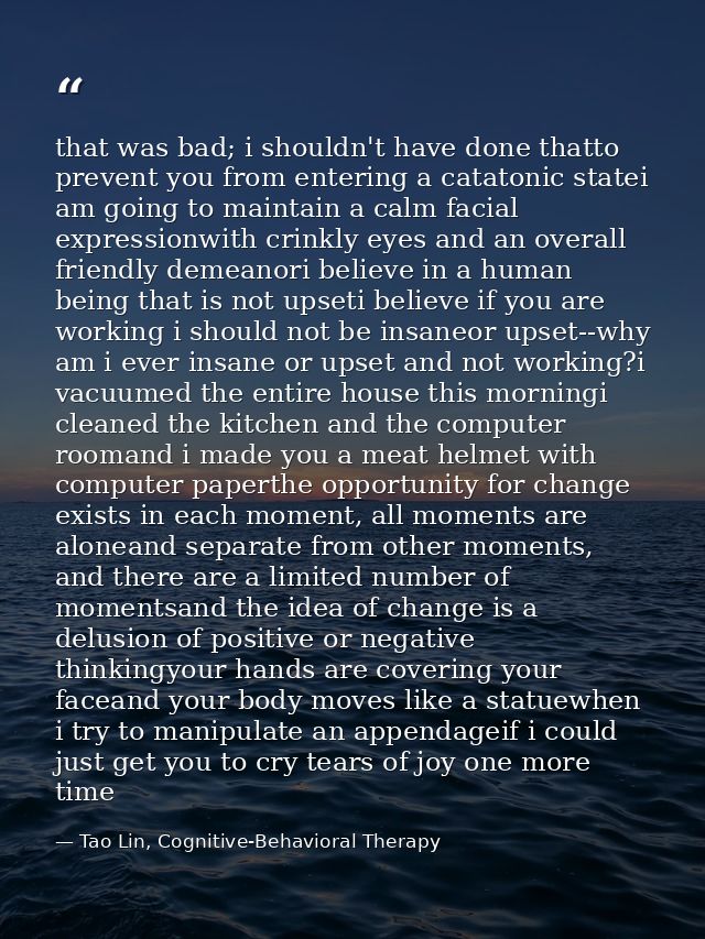 that was bad; i shouldn't have done thatto prevent you from entering a catatonic statei am going to maintain a calm faci — Tao Lin, Cognitive-Behavioral Therapy