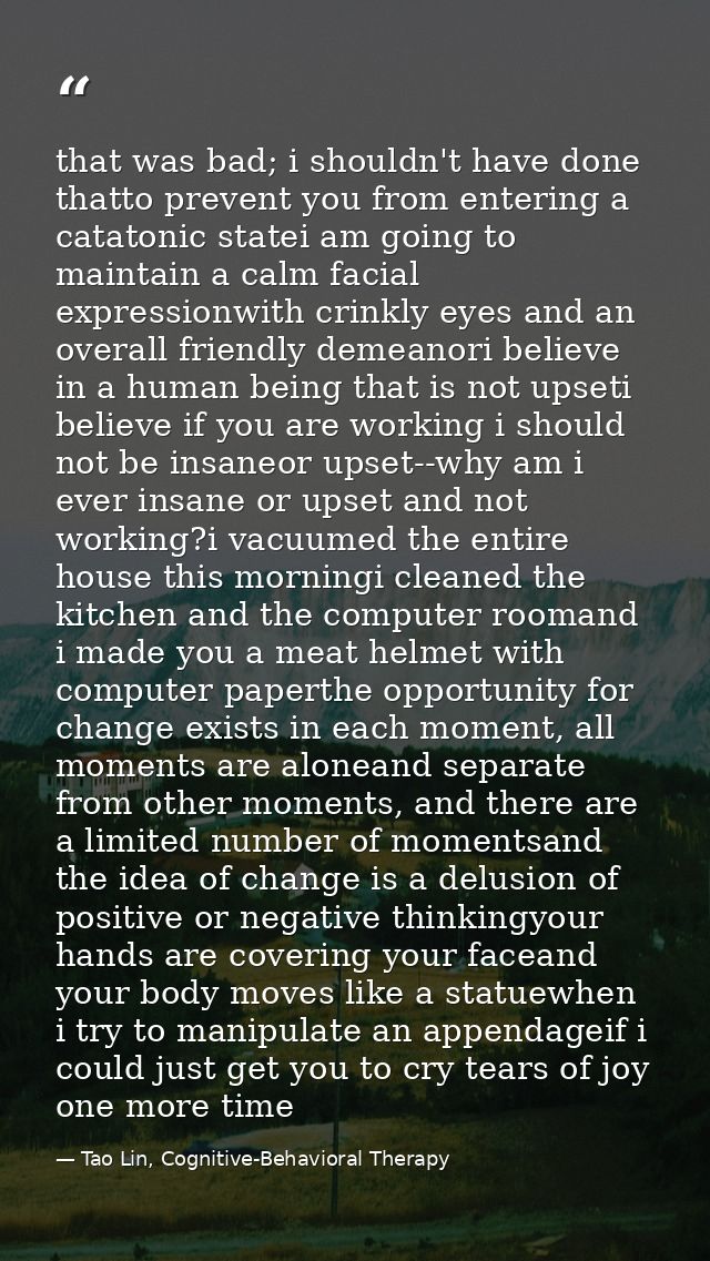 that was bad; i shouldn't have done thatto prevent you from entering a catatonic statei am going to maintain a calm faci — Tao Lin, Cognitive-Behavioral Therapy