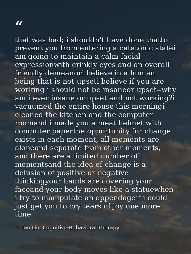 that was bad; i shouldn't have done thatto prevent you from entering a catatonic statei am going to maintain a calm faci — Tao Lin, Cognitive-Behavioral Therapy