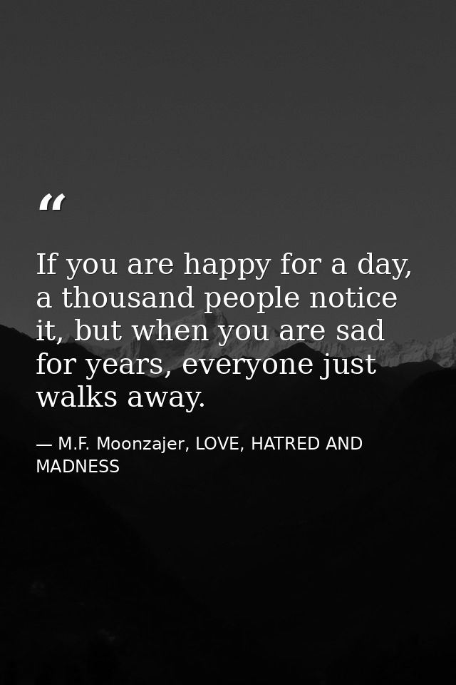 If you are happy for a day, a thousand people notice it, but when you are sad for years, everyone just walks away. — M.F. Moonzajer, LOVE, HATRED AND MADNESS