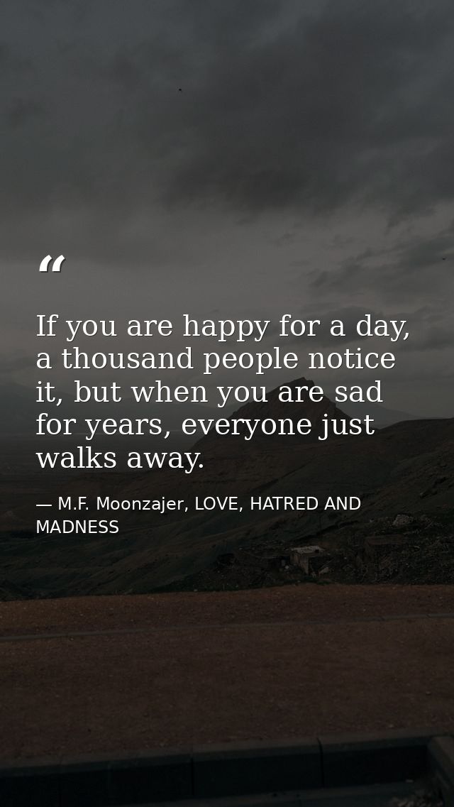 If you are happy for a day, a thousand people notice it, but when you are sad for years, everyone just walks away. — M.F. Moonzajer, LOVE, HATRED AND MADNESS