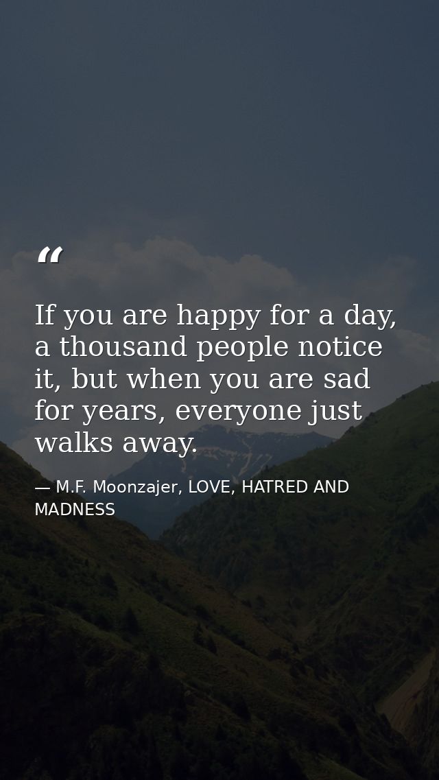 If you are happy for a day, a thousand people notice it, but when you are sad for years, everyone just walks away. — M.F. Moonzajer, LOVE, HATRED AND MADNESS