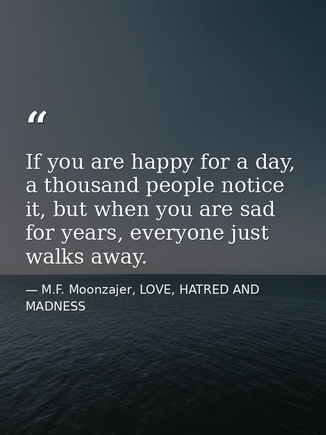 If you are happy for a day, a thousand people notice it, but when you are sad for years, everyone just walks away. — M.F. Moonzajer, LOVE, HATRED AND MADNESS