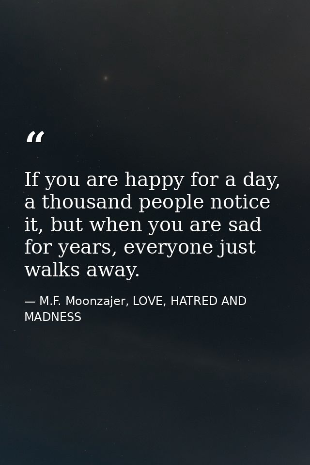 If you are happy for a day, a thousand people notice it, but when you are sad for years, everyone just walks away. — M.F. Moonzajer, LOVE, HATRED AND MADNESS