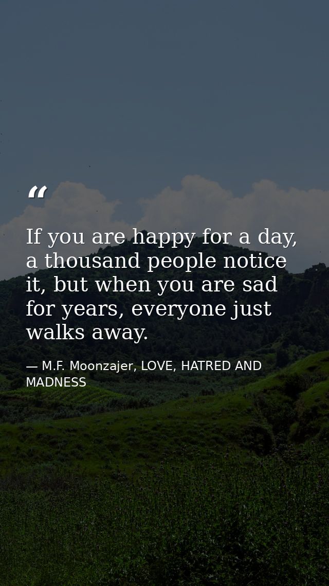 If you are happy for a day, a thousand people notice it, but when you are sad for years, everyone just walks away. — M.F. Moonzajer, LOVE, HATRED AND MADNESS