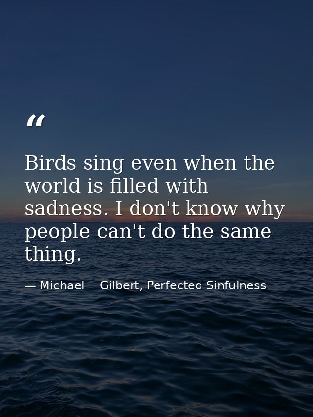 Birds sing even when the world is filled with sadness. I don't know why people can't do the same thing. — Michael    Gilbert, Perfected Sinfulness