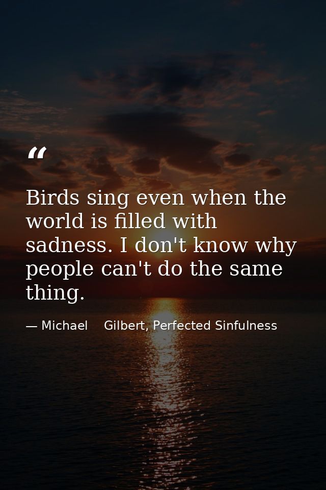 Birds sing even when the world is filled with sadness. I don't know why people can't do the same thing. — Michael    Gilbert, Perfected Sinfulness