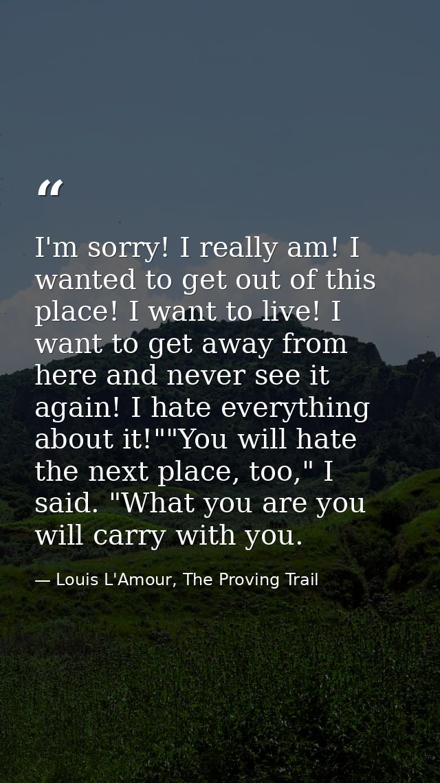 I'm sorry! I really am! I wanted to get out of this place! I want to live! I want to get away from here and never see it — Louis L'Amour, The Proving Trail