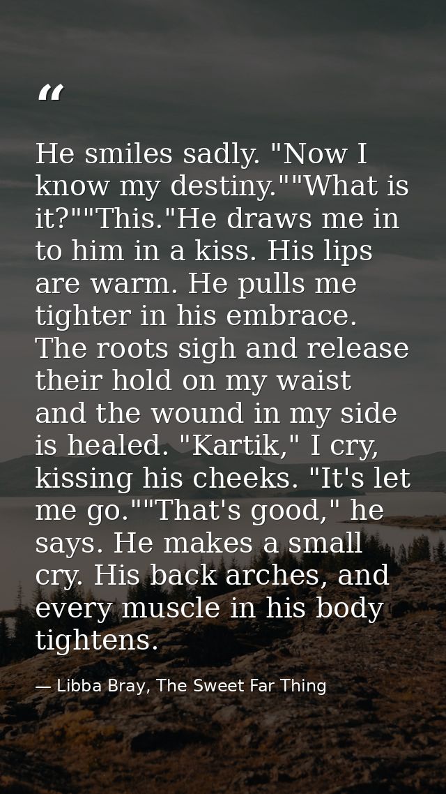 He smiles sadly. "Now I know my destiny.""What is it?""This."He draws me in to him in a kiss. His lips are warm. He pull — Libba Bray, The Sweet Far Thing
