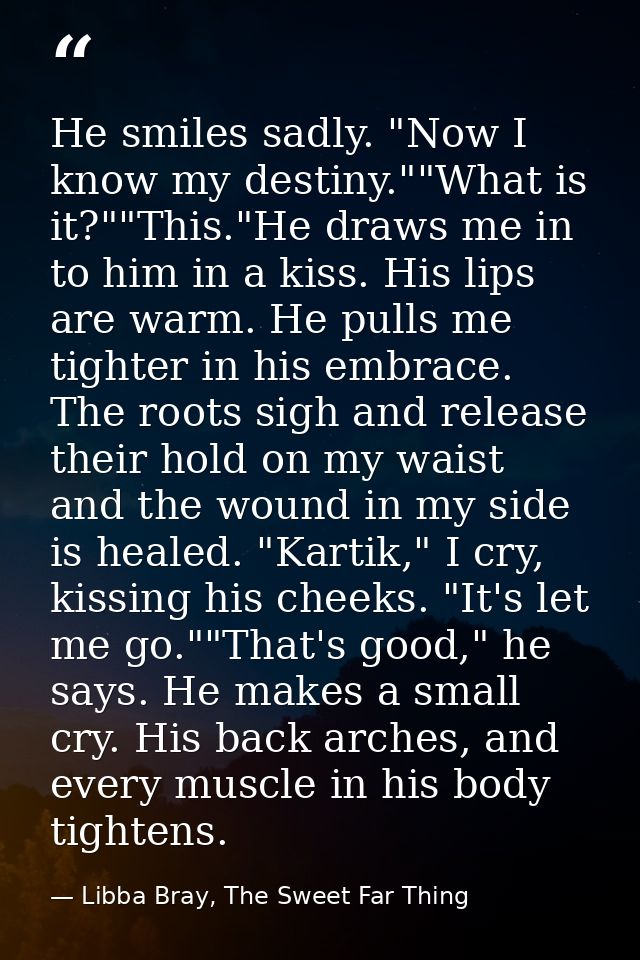 He smiles sadly. "Now I know my destiny.""What is it?""This."He draws me in to him in a kiss. His lips are warm. He pull — Libba Bray, The Sweet Far Thing