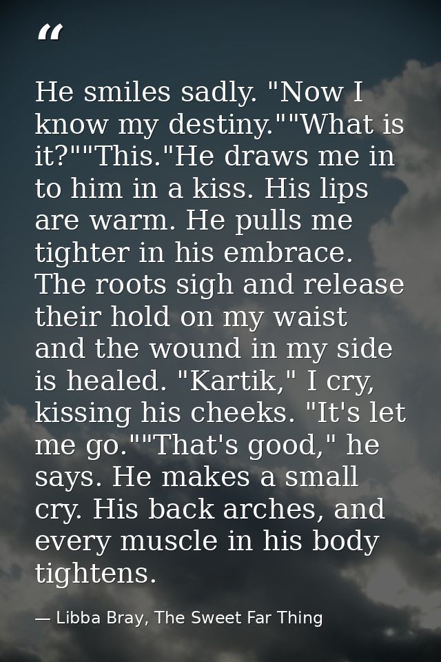 He smiles sadly. "Now I know my destiny.""What is it?""This."He draws me in to him in a kiss. His lips are warm. He pull — Libba Bray, The Sweet Far Thing