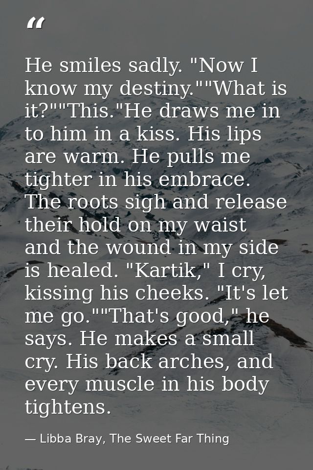 He smiles sadly. "Now I know my destiny.""What is it?""This."He draws me in to him in a kiss. His lips are warm. He pull — Libba Bray, The Sweet Far Thing