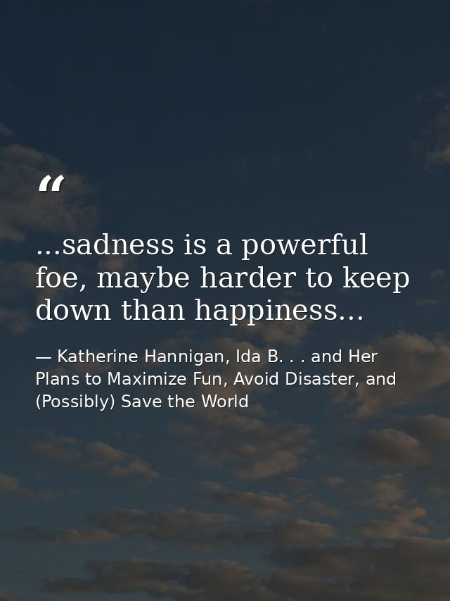 ...sadness is a powerful foe, maybe harder to keep down than happiness... — Katherine Hannigan, Ida B. . . and Her Plans to Maximize Fun, Avoid Disaster, and (Possibly) Save the World