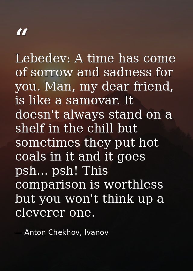 Lebedev: A time has come of sorrow and sadness for you. Man, my dear friend, is like a samovar. It doesn't always stand  — Anton Chekhov, Ivanov