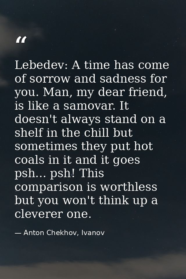 Lebedev: A time has come of sorrow and sadness for you. Man, my dear friend, is like a samovar. It doesn't always stand  — Anton Chekhov, Ivanov