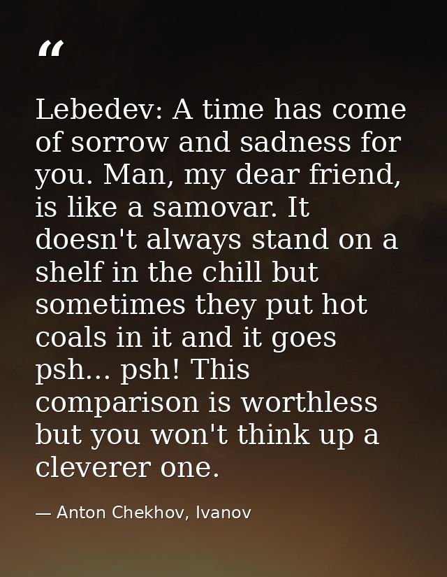 Lebedev: A time has come of sorrow and sadness for you. Man, my dear friend, is like a samovar. It doesn't always stand  — Anton Chekhov, Ivanov