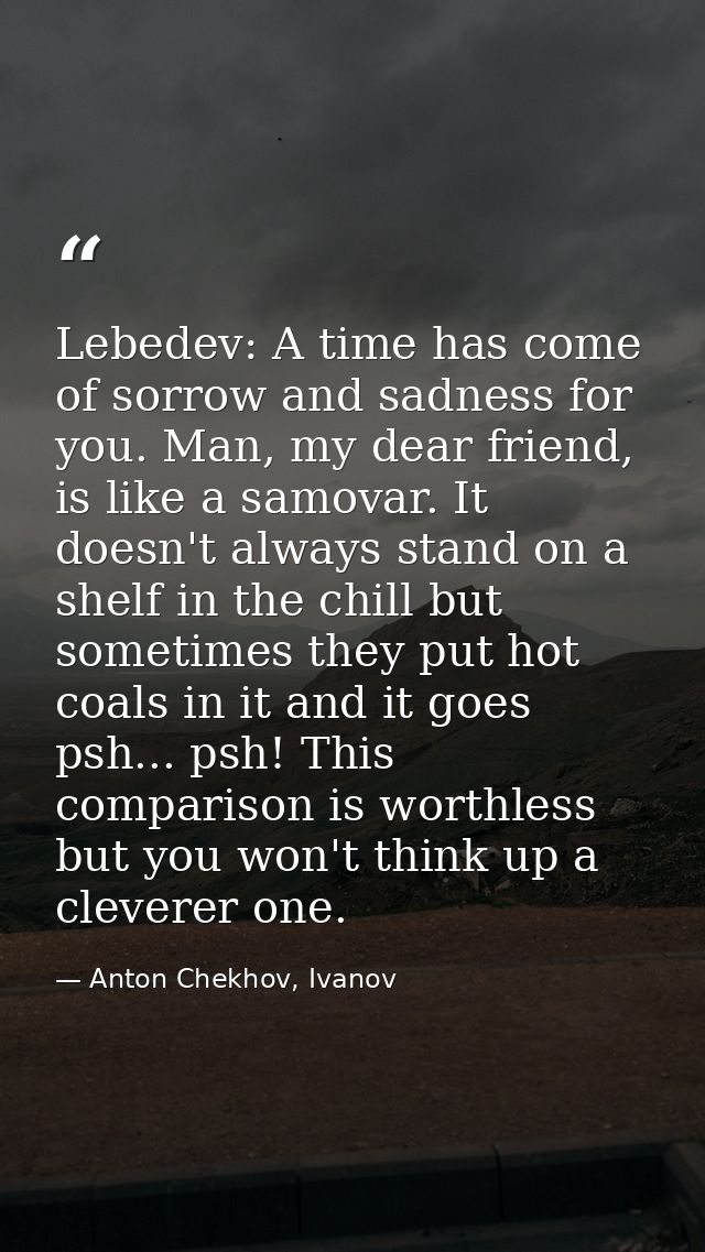 Lebedev: A time has come of sorrow and sadness for you. Man, my dear friend, is like a samovar. It doesn't always stand  — Anton Chekhov, Ivanov