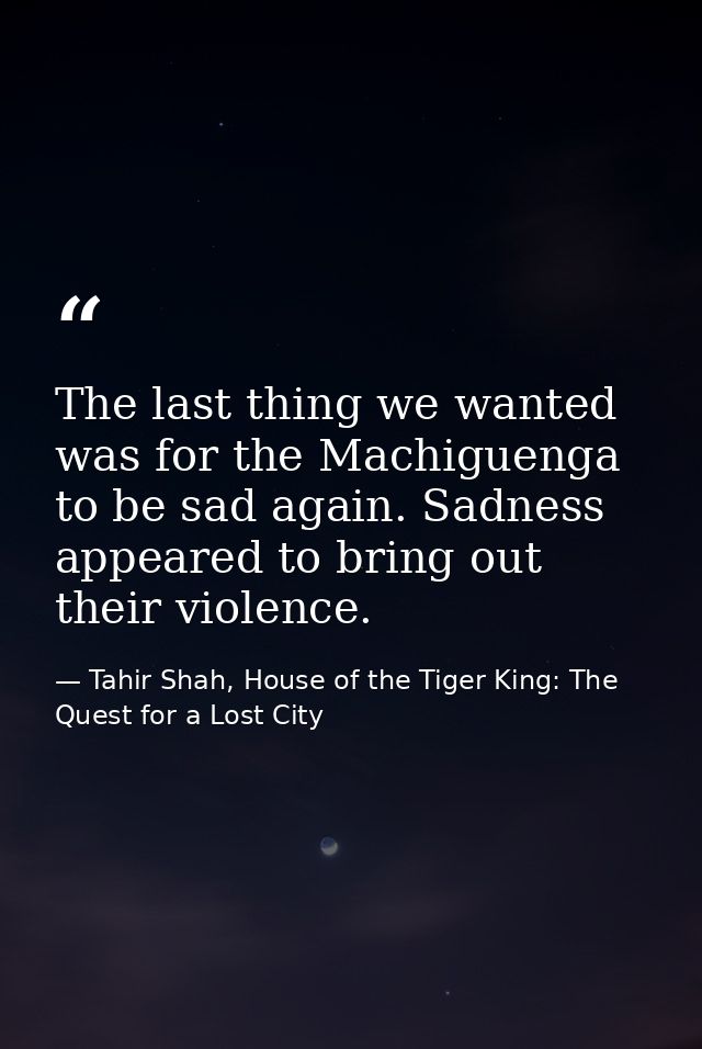 The last thing we wanted was for the Machiguenga to be sad again. Sadness appeared to bring out their violence. — Tahir Shah, House of the Tiger King: The Quest for a Lost City