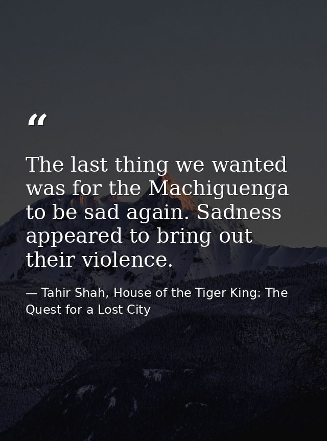 The last thing we wanted was for the Machiguenga to be sad again. Sadness appeared to bring out their violence. — Tahir Shah, House of the Tiger King: The Quest for a Lost City