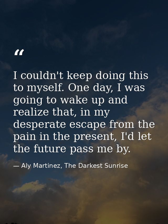 I couldn't keep doing this to myself. One day, I was going to wake up and realize that, in my desperate escape from the  — Aly Martinez, The Darkest Sunrise